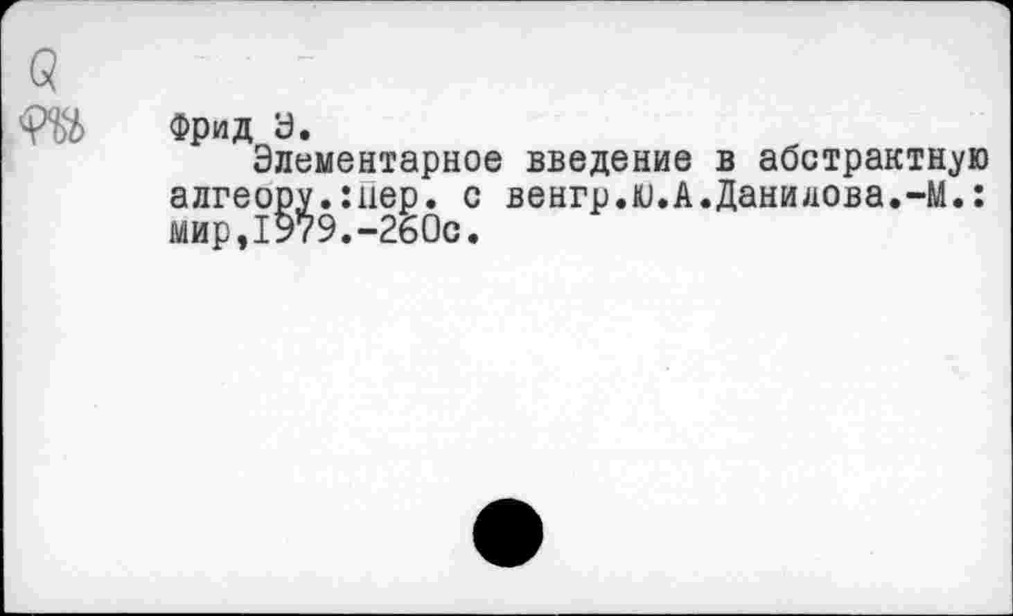 ﻿Фрид а.
Элементарное введение в абстрактную алгеору.:нер. с венгр.ю.А.Данилова.-М.: мир,1979.-260с.